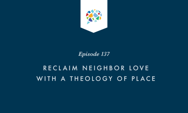 Episode 137: Reclaim Neighbor Love with a Theology of Place