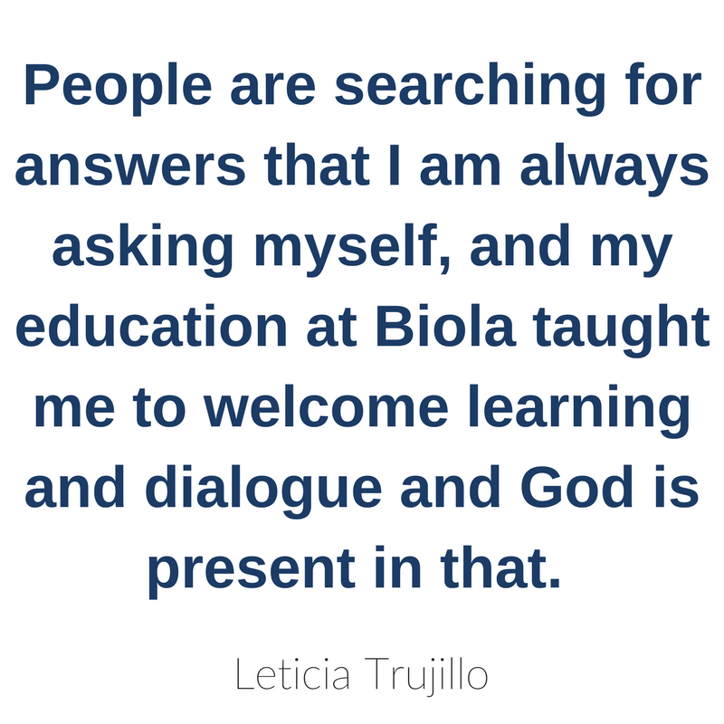 People are searching for answers that I am always asking myself, and my education at Biola taught me to welcome learning and dialogue and God is present in that.  - Leticia Trujillo