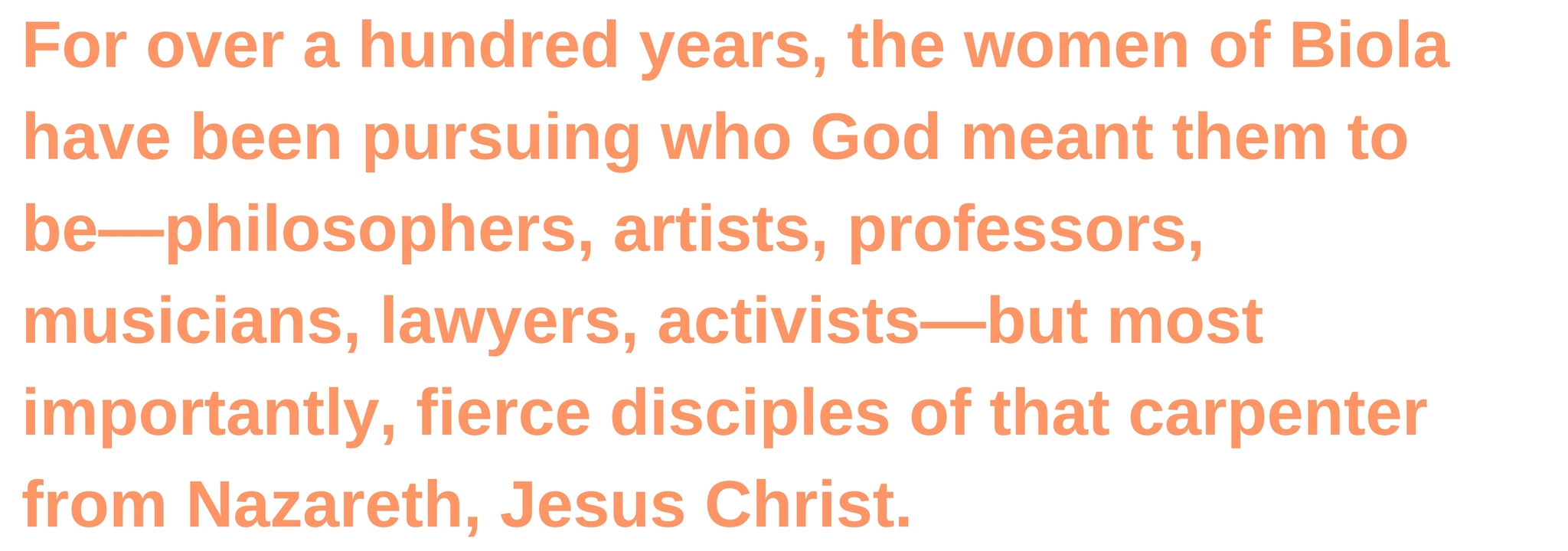 For over a hundred years, the women of Biola have been pursuing who God meant them to be—philosophers, artists, professors, musicians, lawyers, activists—but most importantly, fierce disciples of that carpenter from Nazareth, Jesus Christ.