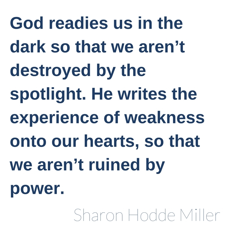 God readies us in the dark so that we aren’t destroyed by the spotlight. He writes the experience of weakness onto our hearts, so that we aren’t ruined by power.