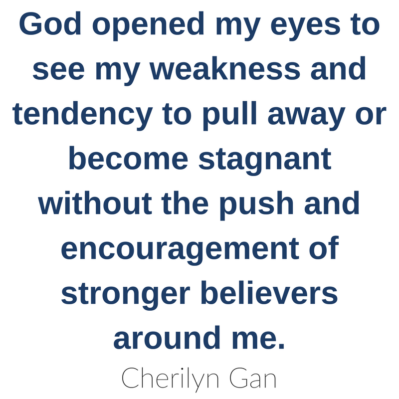 God opened my eyes to see my weakness and tendency to pull away or become stagnant without the push and encouragement of stronger believers around me. Cherilyn Gan