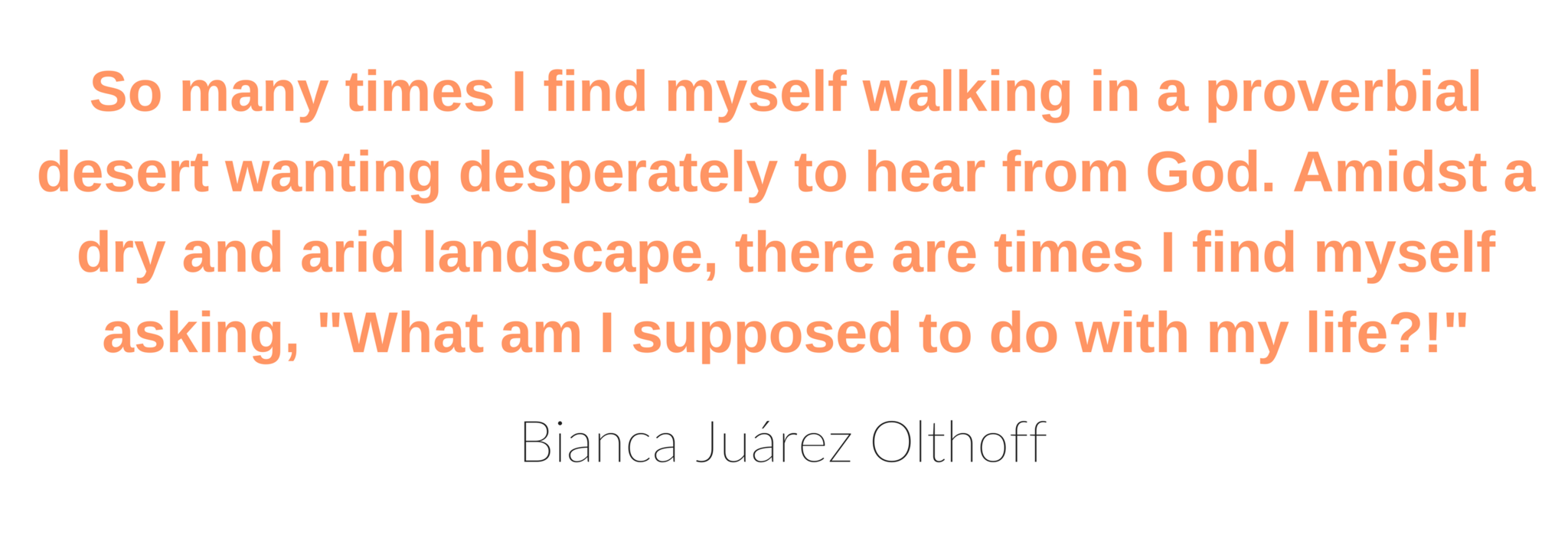 So many times I find myself walking in a proverbial desert wanting desperately to hear from God. Amidst a dry and arid landscape, there are times I find myself asking, 'What am I supposed to do with my life?!' - Bianca Juárez Olthoff