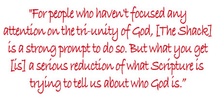 For people who haven't focused any attention on the tri-unity of God, [The Shack] is a strong prompt to do so. But what you get [is] a serious reduction of what Scripture is trying to tell us about who God is.