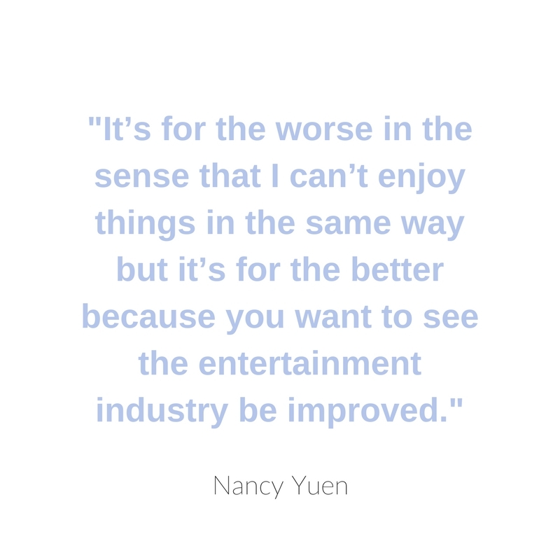 It’s for the worse in the sense that I can’t enjoy things in the same way but it’s for the better because you want to see the entertainment industry be improved.