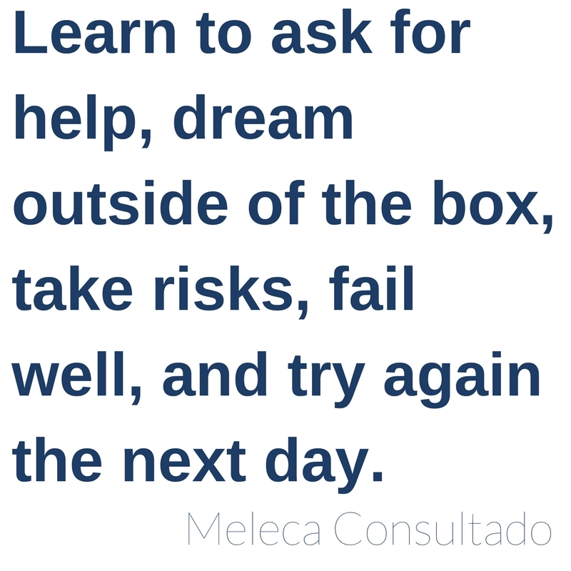 Learn to ask for help, dream outside of the box, take risk, fail well, and try again the next day. -Meleca Consultado