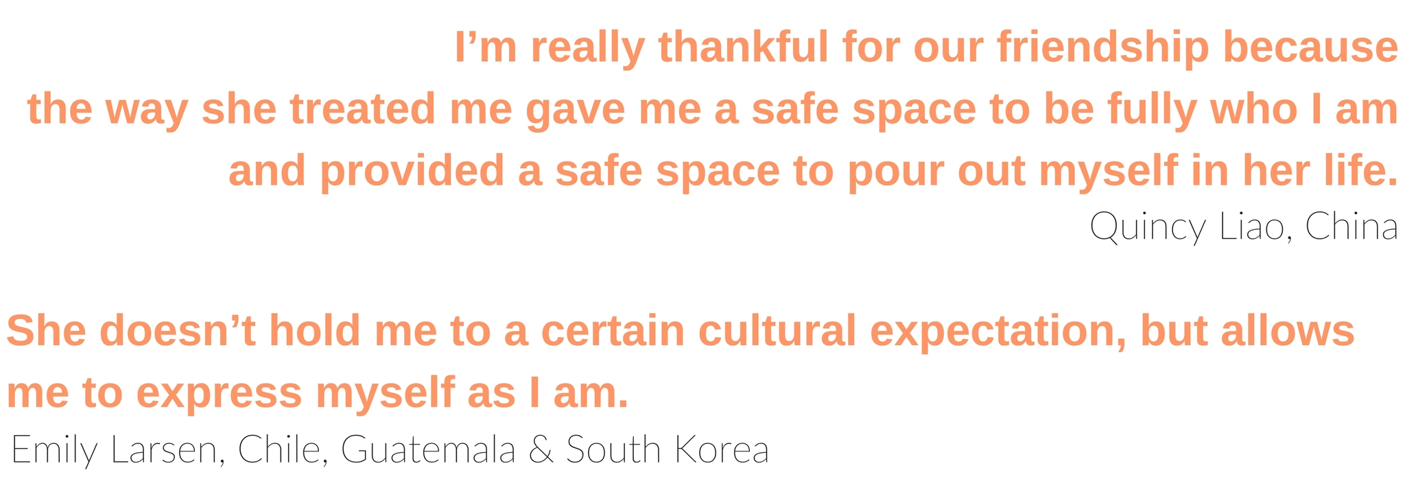 “I’m really thankful for our friendship because the way she treated me gave me a safe space to be fully who I am and provided a safe space to pour out myself in her life.” ~ Quincy Liao, China “She doesn’t hold me to a certain cultural expectation, but allows me to express myself as I am.” ~Emily Larsen, Chile, Guatemala, South Korea