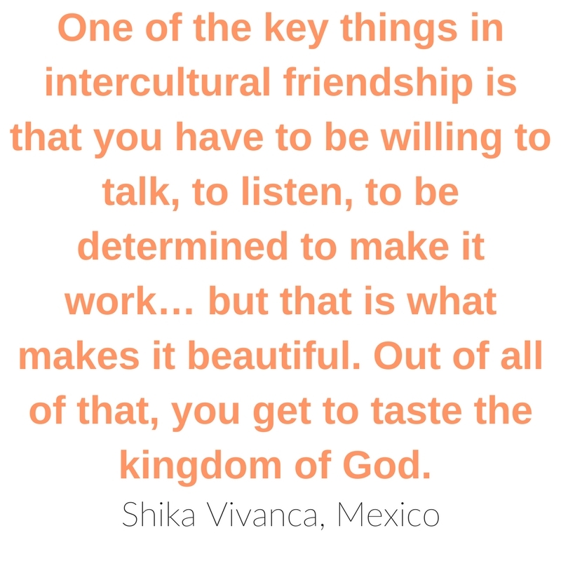  “One of the key things in intercultural friendship is that you have to be willing to talk, to listen, to be determined to make it work… but that is one of the beautiful things. Out of all of that, you get to taste the kingdom of God.” ~Shika Vivanca