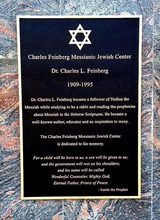 Plaque that reads: "Charles Feinberg Messianic Jewish Center, Dr. Charles L. Feinberg, 1909-1995, Dr. Charles L. Feinberg became a follower of Yeshua the Messiah while studying to be a rabbi and reading the prophecies about Messiah in the Hebrew Scriptures. He became a well-known author, educator and an inspiration to many. The Charles Feinberg Messianic Jewish Center is dedicated to his memory. "For a child will be born to us, a son will be given to us; and the government will rest on his shoulders; and his name will be called Wonderful Counselor, Mighty God, Eternal Father, Prince of Peace." - Isaiah the Prophet