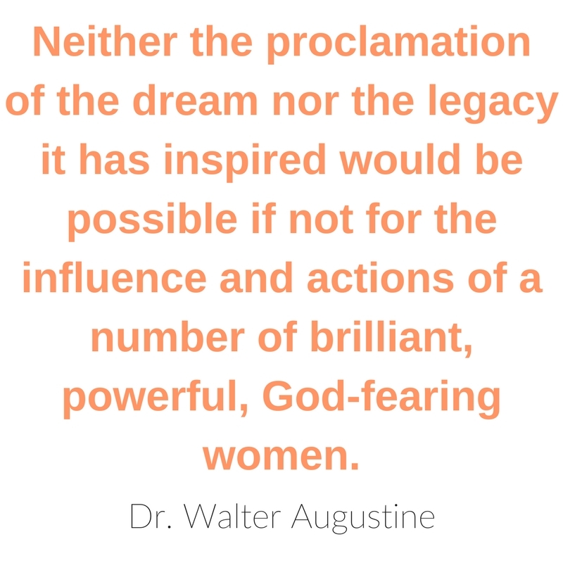 Neither the proclamation of the dream nor the legacy it has inspired would be possible if not for the influence and actions of a number of brilliant, powerful, God-fearing women. - Dr. Walter Augustine