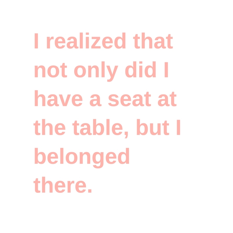 I realized that not only did I have a seat at the table, but I belonged there.