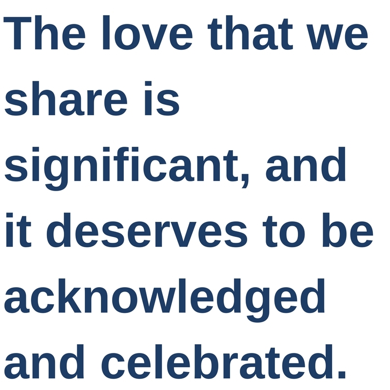 The love that we share is significant, and it deserves to be acknowledged and celebrated.