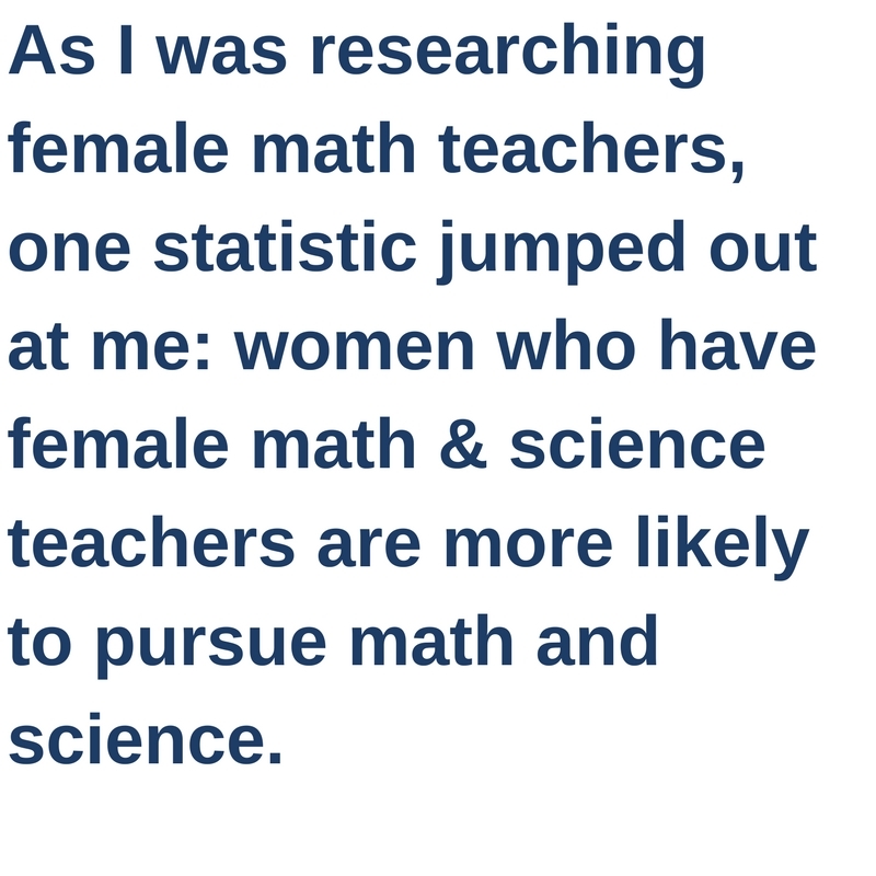 As I was researching female math teachers, one statistic jumped out at me: women who have female math and science teachers are more likely to pursue math and science.