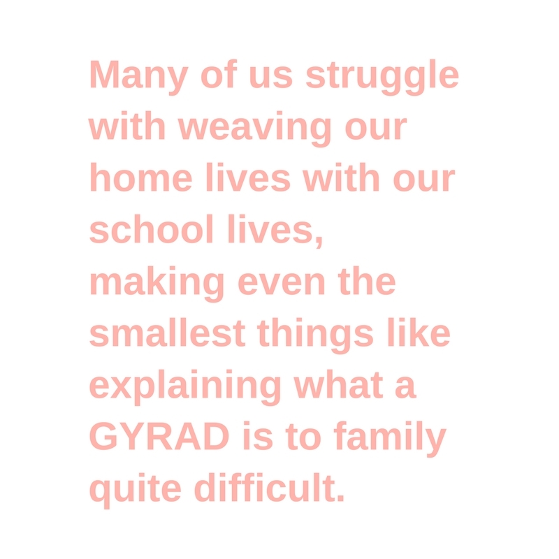 Many of us struggle with weaving our home lives with our school lives, making even the smallest things like explaining what a GYRAD is to family quite difficult.