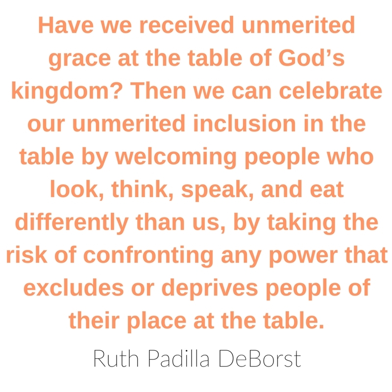 Have we received unmerited grace at the table of God’s kingdom? Then we can celebrate our unmerited inclusion in the table by welcoming people who look, think, speak, and eat differently than us, by taking the risk of confronting any power that excludes or deprives people of their place at the table. ~ Ruth Padilla DeBorst