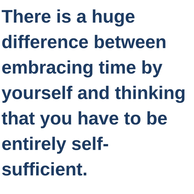 There is a huge difference between embracing time by yourself and thinking that you have to be entirely self-sufficient.