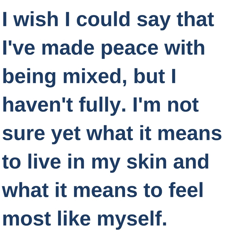I wish I could say that I've made peace with being mixed, but I haven't fully. I'm not sure yet what it means to live in my skin and what it means to feel most like myself.
