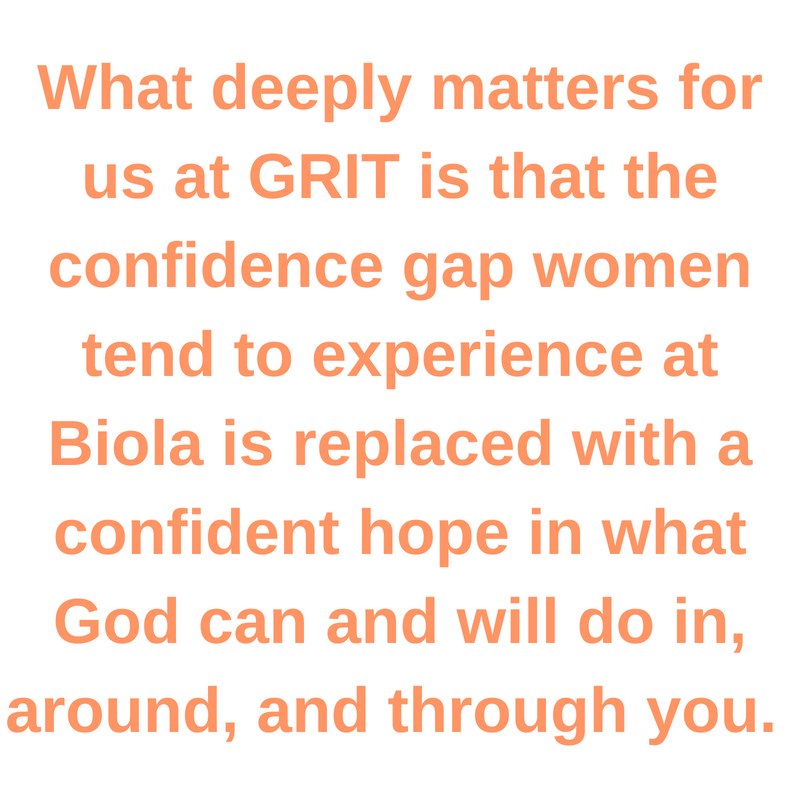 What deeply matters for us at GRIT is that the confidence gap women tend to experience at Biola is replaced with a confident hope in what God can and will do in, around, and through you.