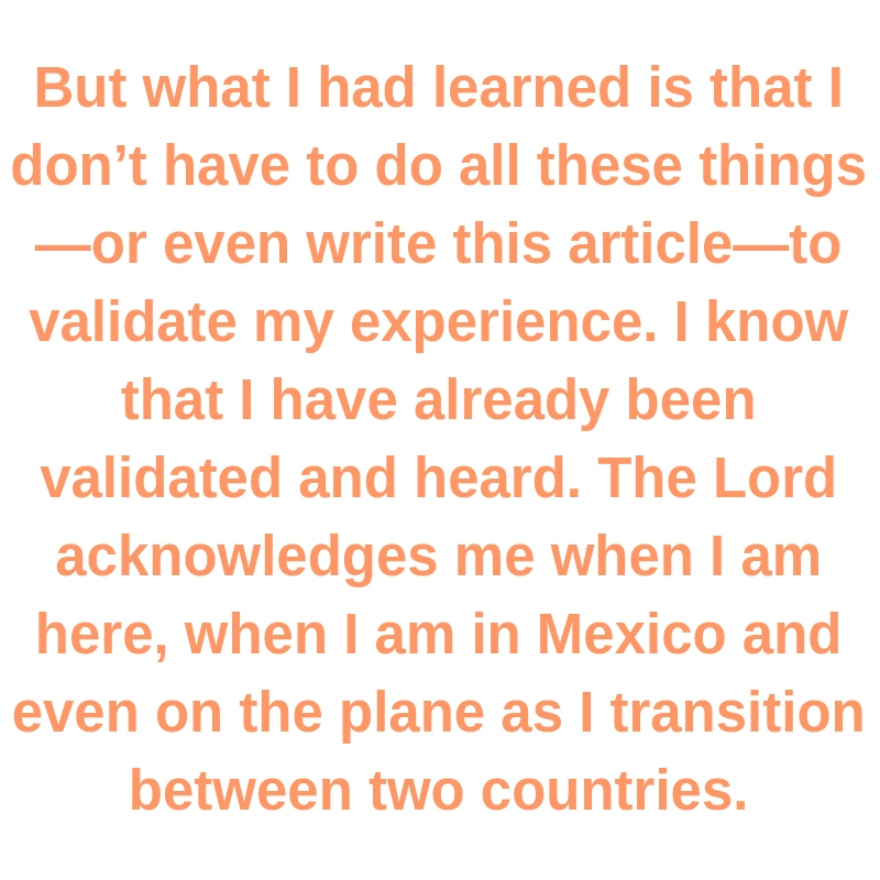 Quote: But what I had learned is that I don’t have to do all these things—or even write this article—to validate my experience. I know that I have already been validated and heard. The Lord acknowledges me when I am here, when I am in Mexico and even on the plane as I transition between two countries.