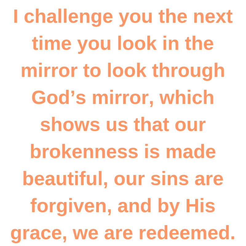 I challenge you the next time you look in the mirror to look through God’s mirror, which shows us that our brokenness is made beautiful, our sins are forgiven, and by His grace, we are redeemed.